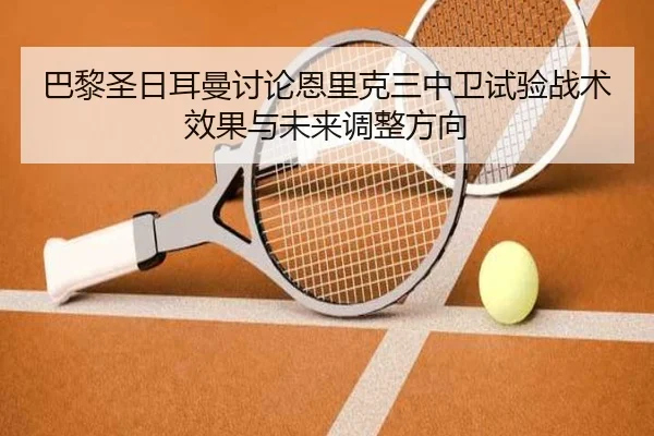 巴黎圣日耳曼讨论恩里克三中卫试验战术效果与未来调整方向