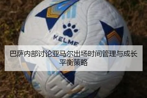 巴萨内部讨论亚马尔出场时间管理与成长平衡策略